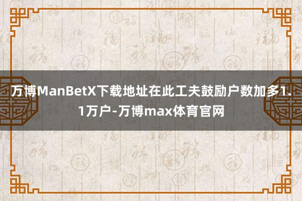 万博ManBetX下载地址在此工夫鼓励户数加多1.1万户-万博max体育官网