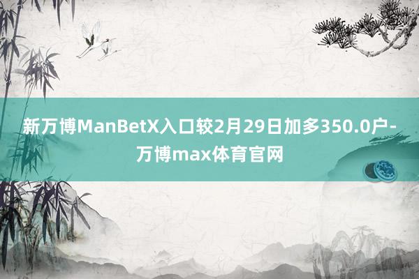 新万博ManBetX入口较2月29日加多350.0户-万博max体育官网