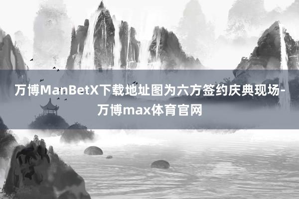 万博ManBetX下载地址图为六方签约庆典现场-万博max体育官网