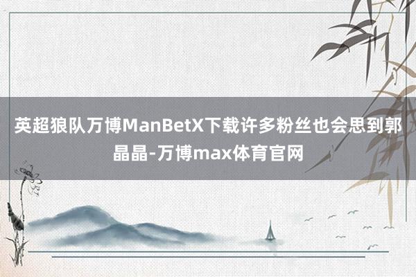 英超狼队万博ManBetX下载许多粉丝也会思到郭晶晶-万博max体育官网