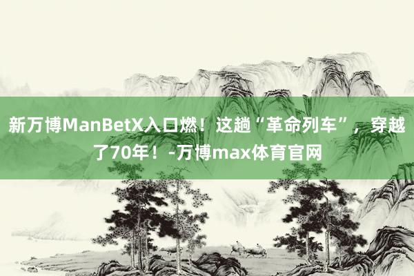 新万博ManBetX入口燃！这趟“革命列车”，穿越了70年！-万博max体育官网