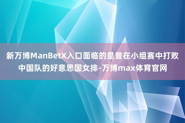 新万博ManBetX入口面临的是曾在小组赛中打败中国队的好意思国女排-万博max体育官网