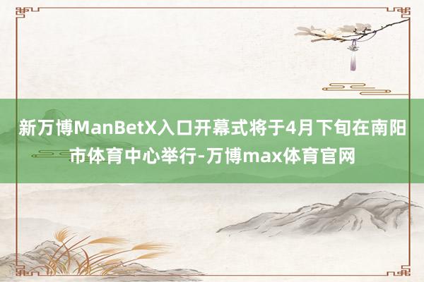 新万博ManBetX入口开幕式将于4月下旬在南阳市体育中心举行-万博max体育官网