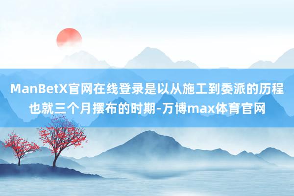 ManBetX官网在线登录是以从施工到委派的历程也就三个月摆布的时期-万博max体育官网