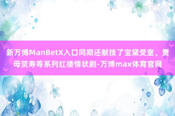 新万博ManBetX入口同期还献技了宝黛受室、贾母贺寿等系列红楼情状剧-万博max体育官网