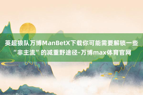 英超狼队万博ManBetX下载你可能需要解锁一些“非主流”的减重野途径-万博max体育官网