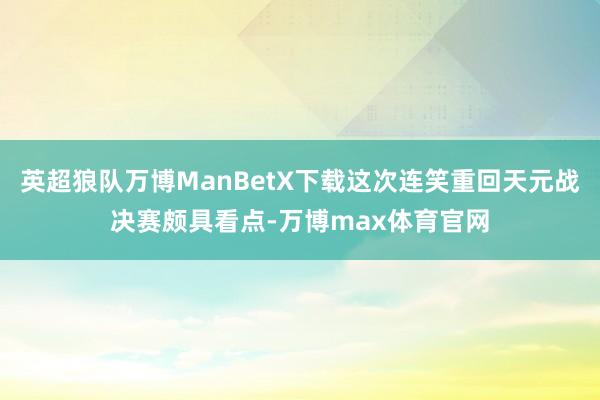 英超狼队万博ManBetX下载这次连笑重回天元战决赛颇具看点-万博max体育官网