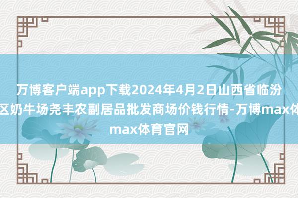 万博客户端app下载2024年4月2日山西省临汾市尧皆区奶牛场尧丰农副居品批发商场价钱行情-万博max体育官网