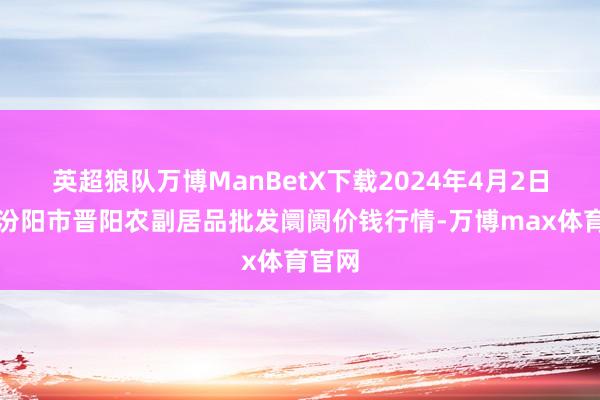 英超狼队万博ManBetX下载2024年4月2日山西汾阳市晋阳农副居品批发阛阓价钱行情-万博max体育官网