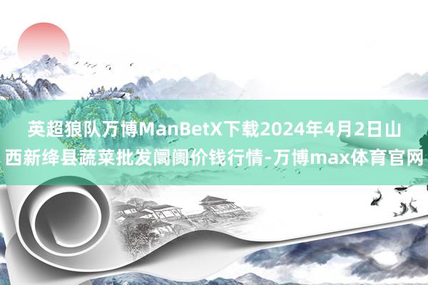 英超狼队万博ManBetX下载2024年4月2日山西新绛县蔬菜批发阛阓价钱行情-万博max体育官网