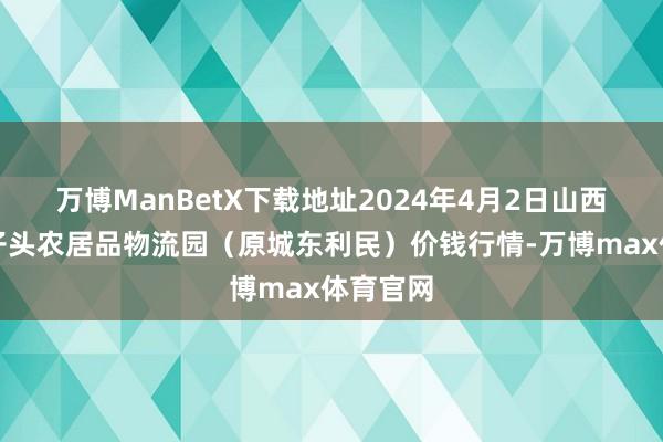 万博ManBetX下载地址2024年4月2日山西太原丈子头农居品物流园（原城东利民）价钱行情-万博max体育官网