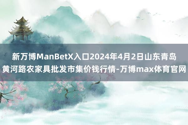 新万博ManBetX入口2024年4月2日山东青岛黄河路农家具批发市集价钱行情-万博max体育官网