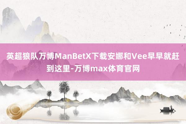 英超狼队万博ManBetX下载安娜和Vee早早就赶到这里-万博max体育官网