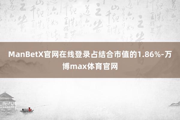 ManBetX官网在线登录占结合市值的1.86%-万博max体育官网