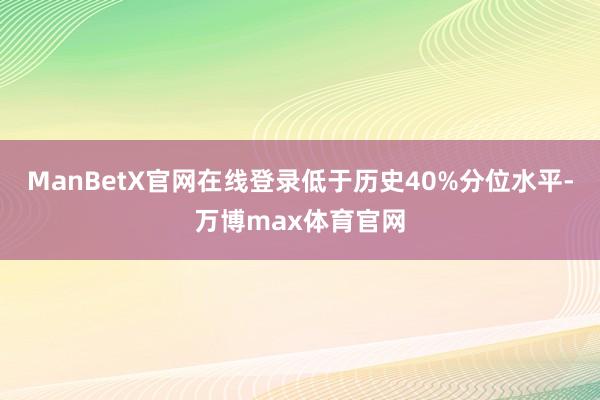 ManBetX官网在线登录低于历史40%分位水平-万博max体育官网