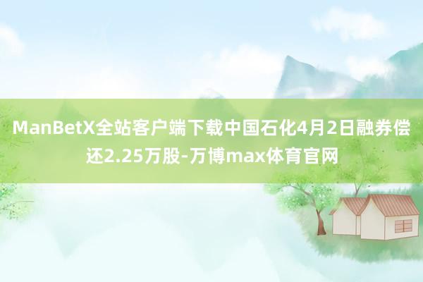 ManBetX全站客户端下载中国石化4月2日融券偿还2.25万股-万博max体育官网