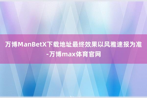 万博ManBetX下载地址最终效果以风雅速报为准-万博max体育官网