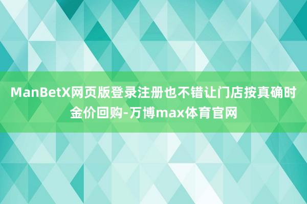 ManBetX网页版登录注册也不错让门店按真确时金价回购-万博max体育官网