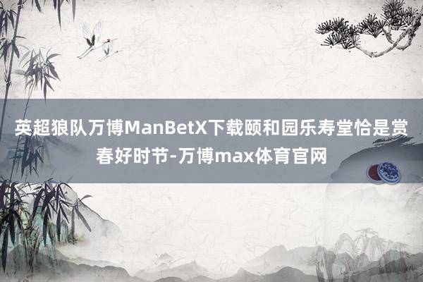 英超狼队万博ManBetX下载颐和园乐寿堂恰是赏春好时节-万博max体育官网