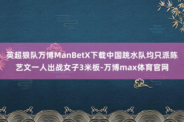 英超狼队万博ManBetX下载中国跳水队均只派陈艺文一人出战女子3米板-万博max体育官网