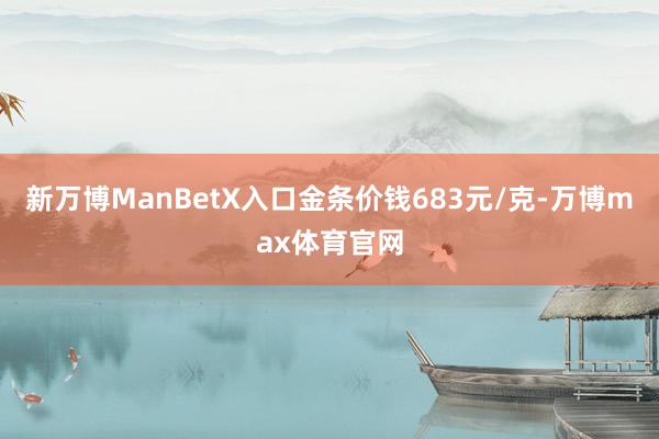 新万博ManBetX入口金条价钱683元/克-万博max体育官网