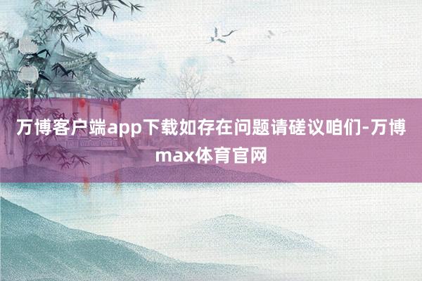 万博客户端app下载如存在问题请磋议咱们-万博max体育官网