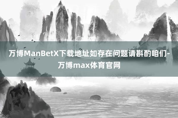 万博ManBetX下载地址如存在问题请斟酌咱们-万博max体育官网