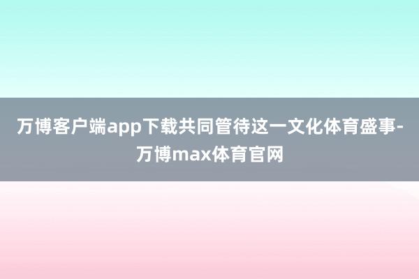 万博客户端app下载共同管待这一文化体育盛事-万博max体育官网