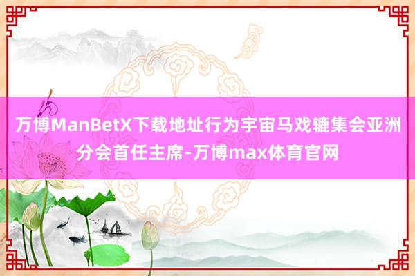 万博ManBetX下载地址行为宇宙马戏辘集会亚洲分会首任主席-万博max体育官网