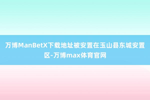 万博ManBetX下载地址被安置在玉山县东城安置区-万博max体育官网