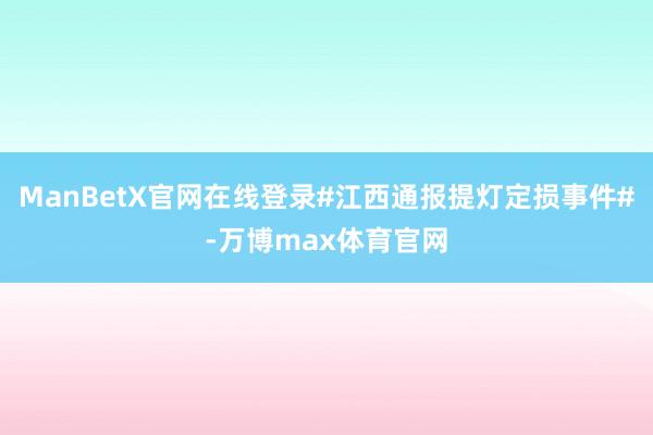 ManBetX官网在线登录#江西通报提灯定损事件#-万博max体育官网