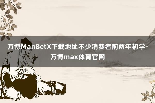 万博ManBetX下载地址不少消费者前两年初学-万博max体育官网