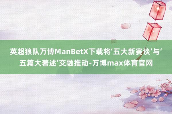 英超狼队万博ManBetX下载将‘五大新赛谈’与‘五篇大著述’交融推动-万博max体育官网