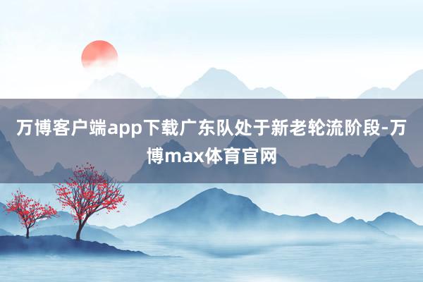 万博客户端app下载广东队处于新老轮流阶段-万博max体育官网