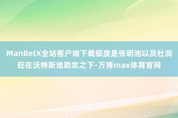 ManBetX全站客户端下载极度是张明池以及杜润旺在沃特斯地助攻之下-万博max体育官网