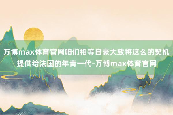 万博max体育官网咱们相等自豪大致将这么的契机提供给法国的年青一代-万博max体育官网