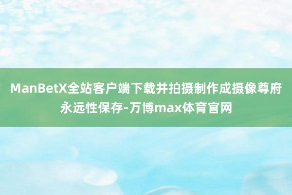 ManBetX全站客户端下载并拍摄制作成摄像尊府永远性保存-万博max体育官网