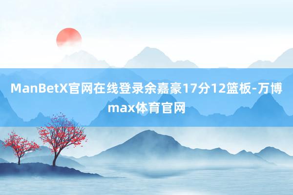 ManBetX官网在线登录余嘉豪17分12篮板-万博max体育官网