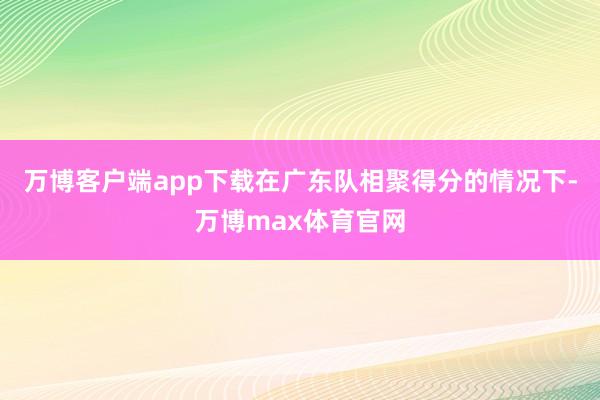 万博客户端app下载在广东队相聚得分的情况下-万博max体育官网