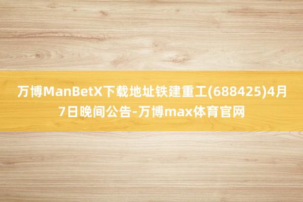 万博ManBetX下载地址铁建重工(688425)4月7日晚间公告-万博max体育官网