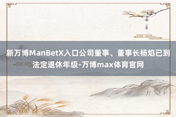 新万博ManBetX入口公司董事、董事长杨焰已到法定退休年级-万博max体育官网