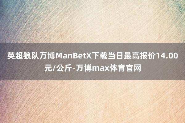 英超狼队万博ManBetX下载当日最高报价14.00元/公斤-万博max体育官网