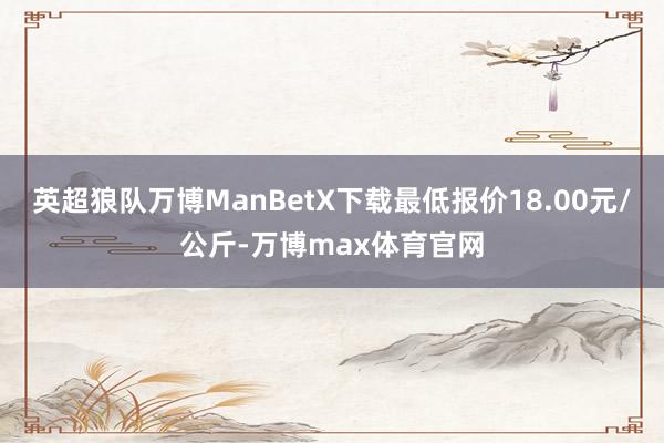 英超狼队万博ManBetX下载最低报价18.00元/公斤-万博max体育官网