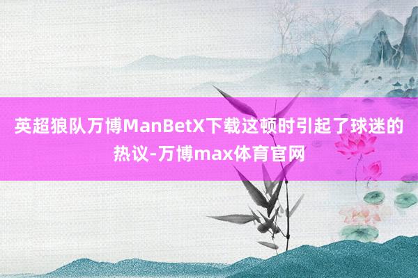 英超狼队万博ManBetX下载这顿时引起了球迷的热议-万博max体育官网