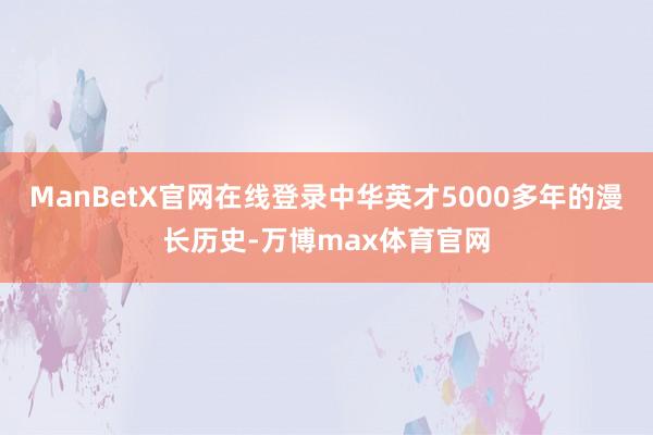 ManBetX官网在线登录中华英才5000多年的漫长历史-万博max体育官网