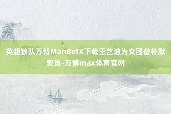 英超狼队万博ManBetX下载王艺迪为女团替补默契员-万博max体育官网