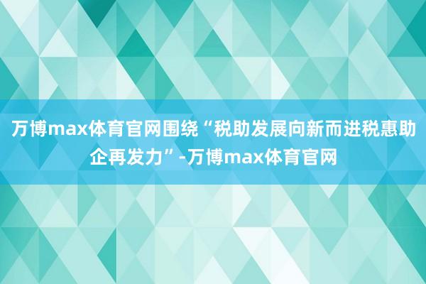 万博max体育官网围绕“税助发展向新而进税惠助企再发力”-万博max体育官网