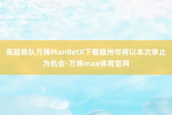 英超狼队万博ManBetX下载赣州市将以本次举止为机会-万博max体育官网