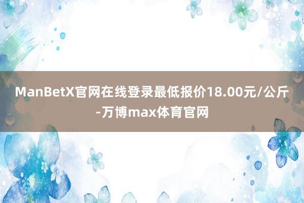 ManBetX官网在线登录最低报价18.00元/公斤-万博max体育官网