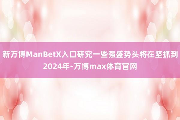 新万博ManBetX入口研究一些强盛势头将在坚抓到2024年-万博max体育官网